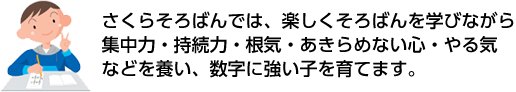 さくらそろばんでは、楽しくそろばんを学びながら集中力・持続力・根気・あきらめない心・やる気などを養い、数字に強い子を育てます。